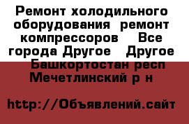 Ремонт холодильного оборудования, ремонт компрессоров. - Все города Другое » Другое   . Башкортостан респ.,Мечетлинский р-н